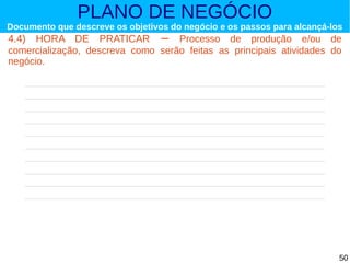 PLANO DE NEGÓCIO

Documento que descreve os objetivos do negócio e os passos para alcançá-los

4.4) HORA DE PRATICAR – Processo de produção e/ou de
comercialização, descreva como serão feitas as principais atividades do
negócio.

50

 