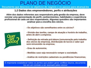 PLANO DE NEGÓCIO

Documento que descreve os objetivos do negócio e os passos para alcançá-los

1.2 Dados dos empreendedores, perfis e atribuições
Além dos dados referentes aos responsáveis pela gestão da empresa, deve
constar uma apresentação do perfil, conhecimentos, habilidades e experiência
profissional de cada um dos responsáveis. Algumas questões são importantes
analisar para a escolha dos sócios.
- Os objetivos são semelhantes entre os sócios?
- Divisão das tarefas, campo de atuação e horário de trabalho,
antes de abrir a empresa;
- Definição da retirada pró-labore (remuneração pelo trabalho
dos sócios da empresa), distribuição de lucros e valor que
será reinvestido na empresa;
- Grau de autonomia;
- Medidas caso seja necessário romper a sociedade;
- Análise de restrições cadastrais ou pendências financeiras;
É importante estabelecer todos os pontos que podem gerar conflitos futuros, documentálos em um contrato a ser assinado pelos sócios!

3

 