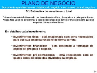 PLANO DE NEGÓCIO

Documento que descreve os objetivos do negócio e os passos para alcançá-los

5.1 Estimativa de investimento total
O investimento total é formado por investimentos fixos, financeiros e pré-operacionais.
Nessa fase você irá determinar o total de recursos que deve ser investido para que sua
empresa comece a funcionar.

Em detalhes cada investimento:
➔

➔

➔

Investimentos fixos – está relacionado com bens necessários
para que sua empresa funcione de forma correta;
Investimentos financeiros – está destinado a formação de
capital de giro para o negócio.
Investimentos pré-operacionais – está relacionado com os
gastos antes do início das atividades da empresa.

54

 