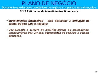 PLANO DE NEGÓCIO

Documento que descreve os objetivos do negócio e os passos para alcançá-los

5.1.2 Estimativa de investimentos financeiros

➔

➔

Investimentos financeiros – está destinado a formação de
capital de giro para o negócio;
Compreende a compra de matérias-primas ou mercadorias,
financiamento das vendas, pagamentos de salários e demais
despesas.

56

 