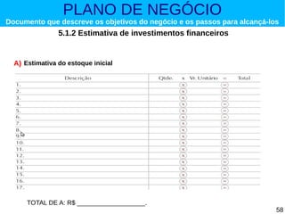 PLANO DE NEGÓCIO

Documento que descreve os objetivos do negócio e os passos para alcançá-los

5.1.2 Estimativa de investimentos financeiros

A) Estimativa do estoque inicial

TOTAL DE A: R$ ___________________.

58

 