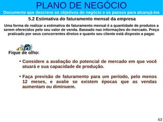 PLANO DE NEGÓCIO

Documento que descreve os objetivos do negócio e os passos para alcançá-los

5.2 Estimativa do faturamento mensal da empresa
Uma forma de realizar a estimativa de faturamento mensal é a quantidade de produtos a
serem oferecidos pelo seu valor de venda. Baseado nas informações do mercado. Preço
praticado por seus concorrentes diretos e quanto seu cliente está disposto a pagar.

Fique de olho:
➔

➔

Considere a avaliação do potencial de mercado em que você
atuará e sua capacidade de produção.
Faça previsão de faturamento para um período, pelo menos
12 meses, e avalie se existem épocas que as vendas
aumentam ou diminuem.

63

 