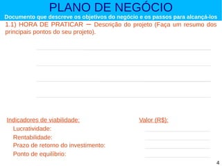 PLANO DE NEGÓCIO

Documento que descreve os objetivos do negócio e os passos para alcançá-los

1.1) HORA DE PRATICAR – Descrição do projeto (Faça um resumo dos
principais pontos do seu projeto).

Indicadores de viabilidade:
Lucratividade:
Rentabilidade:
Prazo de retorno do investimento:
Ponto de equilíbrio:

Valor (R$):

4

 