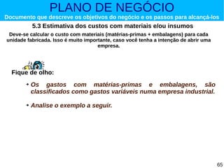 PLANO DE NEGÓCIO

Documento que descreve os objetivos do negócio e os passos para alcançá-los

5.3 Estimativa dos custos com materiais e/ou insumos
Deve-se calcular o custo com materiais (matérias-primas + embalagens) para cada
unidade fabricada. Isso é muito importante, caso você tenha a intenção de abrir uma
empresa.

Fique de olho:
➔

➔

Os gastos com matérias-primas e embalagens, são
classificados como gastos variáveis numa empresa industrial.
Analise o exemplo a seguir.

65

 