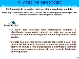 PLANO DE NEGÓCIO

Documento que descreve os objetivos do negócio e os passos para alcançá-los

5.4 Apuração do custo dos materiais e/ou mercadorias vendidas
Nessa etapa você deverá apurar o CM – Custos com materiais (para a indústria) ou CMV
– Custos das mercadorias vendidas (para o comércio).

Fique de olho:
➔

➔

O custo com materiais e/ou mercadorias vendidas é
classificado como custo variável, ou seja, um gasto que
aumenta ou diminui em função do volume de produção ou de
vendas.
O custo dos materiais ou mercadorias representa o valor que
deverá ser baixado do estoque da empresa pela sua venda
efetiva. O cálculo é feito multiplicando a quantidade estimada
de produtos a serem vendidos pelo seu custo de fabricação
ou de aquisição.
69

 