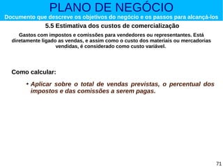 PLANO DE NEGÓCIO

Documento que descreve os objetivos do negócio e os passos para alcançá-los

5.5 Estimativa dos custos de comercialização
Gastos com impostos e comissões para vendedores ou representantes. Está
diretamente ligado as vendas, e assim como o custo dos materiais ou mercadorias
vendidas, é considerado como custo variável.

Como calcular:
➔

Aplicar sobre o total de vendas previstas, o percentual dos
impostos e das comissões a serem pagas.

71

 