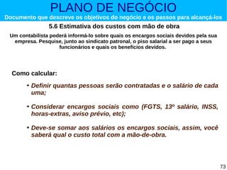 PLANO DE NEGÓCIO

Documento que descreve os objetivos do negócio e os passos para alcançá-los

5.6 Estimativa dos custos com mão de obra
Um contabilista poderá informá-lo sobre quais os encargos sociais devidos pela sua
empresa. Pesquise, junto ao sindicato patronal, o piso salarial a ser pago a seus
funcionários e quais os benefícios devidos.

Como calcular:
➔

➔

➔

Definir quantas pessoas serão contratadas e o salário de cada
uma;
Considerar encargos sociais como (FGTS, 13º salário, INSS,
horas-extras, aviso prévio, etc);
Deve-se somar aos salários os encargos sociais, assim, você
saberá qual o custo total com a mão-de-obra.

73

 