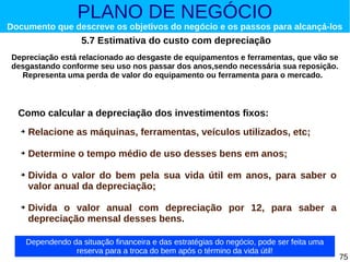 PLANO DE NEGÓCIO

Documento que descreve os objetivos do negócio e os passos para alcançá-los

5.7 Estimativa do custo com depreciação
Depreciação está relacionado ao desgaste de equipamentos e ferramentas, que vão se
desgastando conforme seu uso nos passar dos anos,sendo necessária sua reposição.
Representa uma perda de valor do equipamento ou ferramenta para o mercado.

Como calcular a depreciação dos investimentos fixos:
➔

Relacione as máquinas, ferramentas, veículos utilizados, etc;

➔

Determine o tempo médio de uso desses bens em anos;

➔

➔

Divida o valor do bem pela sua vida útil em anos, para saber o
valor anual da depreciação;
Divida o valor anual com depreciação por 12, para saber a
depreciação mensal desses bens.
Dependendo da situação financeira e das estratégias do negócio, pode ser feita uma
reserva para a troca do bem após o término da vida útil!

75

 