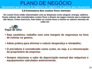 PLANO DE NEGÓCIO

Documento que descreve os objetivos do negócio e os passos para alcançá-los

5.8 Estimativa dos custos fixos mensais
Os custos fixos estão relacionados com as despesas como aluguel, energia, salários.
Esses valores são considerados custos fixos e devem ser pagos mesmo que a empresa
não fature. Como exercício, liste todos os custos fixos e estime os valores mensais de
cada um.

Fique de olho:
➔

➔

➔

➔

Seja cauteloso, trabalhe com uma margem de segurança na hora
de estimar os gastos;
Adote prática para eliminar e reduzir desperdiço e retrabalho;
O pró-labore é considerado como custo, ou seja, é a remuneração
do proprietário da empresa;
Sempre relacionar o valor de depreciação mensal das máquinas e
equipamentos calculados anteriormente.
79

 