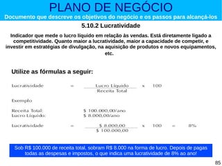 PLANO DE NEGÓCIO

Documento que descreve os objetivos do negócio e os passos para alcançá-los

5.10.2 Lucratividade
Indicador que mede o lucro líquido em relação às vendas. Está diretamente ligado a
competitividade. Quanto maior a lucratividade, maior a capacidade de competir, e
investir em estratégias de divulgação, na aquisição de produtos e novos equipamentos,
etc.

Utilize as fórmulas a seguir:

Sob R$ 100.000 de receita total, sobram R$ 8.000 na forma de lucro. Depois de pagas
todas as despesas e impostos, o que indica uma lucratividade de 8% ao ano!
85

 