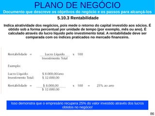 PLANO DE NEGÓCIO

Documento que descreve os objetivos do negócio e os passos para alcançá-los

5.10.3 Rentabilidade
Indica atratividade dos negócios, pois mede o retorno do capital investido aos sócios. É
obtido sob a forma percentual por unidade de tempo (por exemplo, mês ou ano). É
calculado através do lucro líquido pelo investimento total. A rentabilidade deve ser
comparada com os índices praticados no mercado financeiro.

Utilize as fórmulas a seguir:

Isso demonstra que o empresário recupera 25% do valor investido através dos lucros
obtidos no negócio!
86

 