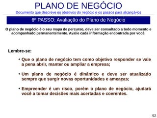 PLANO DE NEGÓCIO

Documento que descreve os objetivos do negócio e os passos para alcançá-los

6º PASSO: Avaliação do Plano de Negócio
O plano de negócio é o seu mapa de percurso, deve ser consultado a todo momento e
acompanhado permanentemente. Avalie cada informação encontrada por você.

Lembre-se:
➔

➔

➔

Que o plano de negócio tem como objetivo responder se vale
a pena abrir, manter ou ampliar a empresa;
Um plano de negócio é dinâmico e deve ser atualizado
sempre que surgir novas oportunidades e ameaças;
Empreender é um risco, porém o plano de negócio, ajudará
você a tomar decisões mais acertadas e coerentes.

92

 