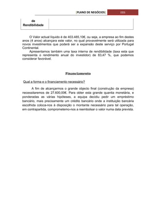 [PLANO DE NEGÓCIOS]            DDS

     de
Rendibilidade


     O Valor actual líquido é de 403.485,10€, ou seja, a empresa ao fim destes
anos (4 anos) alcançara este valor, no qual provavelmente será utilizada para
novos investimentos que poderá ser a expansão deste serviço por Portugal
Continental.
     Apresentamos também uma taxa interna de rendibilidade (taxa esta que
representa o rendimento anual do investidor) de 83,47 %, que podemos
considerar favorável.



                              Financiamento

Qual a forma e o financiamento necessário?

      A fim de alcançarmos o grande objecto final (construção da empresa)
necessitaremos de 27.600,00€. Para obter esta grande quantia monetária, e
ponderadas as várias hipóteses, a equipa decidiu pedir um empréstimo
bancário, mais precisamente um crédito bancário onde a instituição bancária
escolhida coloca-nos à disposição o montante necessário para tal operação,
em contrapartida, comprometemo-nos a reembolsar o valor numa data prevista.
 