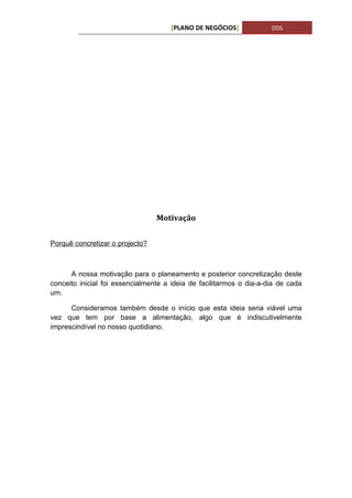 [PLANO DE NEGÓCIOS]             DDS




                                 Motivação


Porquê concretizar o projecto?



      A nossa motivação para o planeamento e posterior concretização deste
conceito inicial foi essencialmente a ideia de facilitarmos o dia-a-dia de cada
um.

      Consideramos também desde o início que esta ideia seria viável uma
vez que tem por base a alimentação, algo que é indiscutivelmente
imprescindível no nosso quotidiano.
 