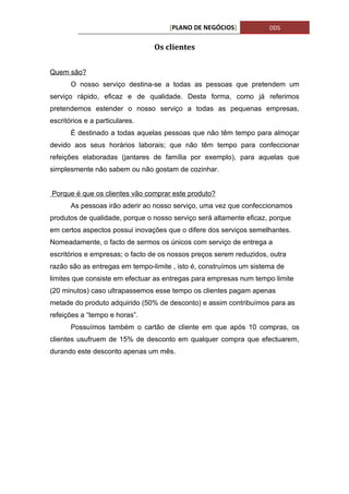 [PLANO DE NEGÓCIOS]            DDS


                                Os clientes


Quem são?
       O nosso serviço destina-se a todas as pessoas que pretendem um
serviço rápido, eficaz e de qualidade. Desta forma, como já referimos
pretendemos estender o nosso serviço a todas as pequenas empresas,
escritórios e a particulares.
       É destinado a todas aquelas pessoas que não têm tempo para almoçar
devido aos seus horários laborais; que não têm tempo para confeccionar
refeições elaboradas (jantares de família por exemplo), para aquelas que
simplesmente não sabem ou não gostam de cozinhar.


Porque é que os clientes vão comprar este produto?
       As pessoas irão aderir ao nosso serviço, uma vez que confeccionamos
produtos de qualidade, porque o nosso serviço será altamente eficaz, porque
em certos aspectos possui inovações que o difere dos serviços semelhantes.
Nomeadamente, o facto de sermos os únicos com serviço de entrega a
escritórios e empresas; o facto de os nossos preços serem reduzidos, outra
razão são as entregas em tempo-limite , isto é, construímos um sistema de
limites que consiste em efectuar as entregas para empresas num tempo limite
(20 minutos) caso ultrapassemos esse tempo os clientes pagam apenas
metade do produto adquirido (50% de desconto) e assim contribuímos para as
refeições a “tempo e horas”.
       Possuímos também o cartão de cliente em que após 10 compras, os
clientes usufruem de 15% de desconto em qualquer compra que efectuarem,
durando este desconto apenas um mês.
 