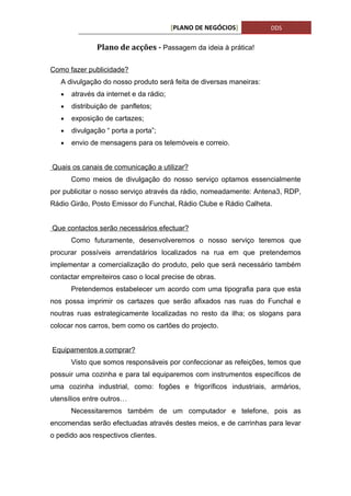 [PLANO DE NEGÓCIOS]        DDS


               Plano de acções - Passagem da ideia à prática!

Como fazer publicidade?
   A divulgação do nosso produto será feita de diversas maneiras:
   •   através da internet e da rádio;
   •   distribuição de panfletos;
   •   exposição de cartazes;
   •   divulgação “ porta a porta”;
   •   envio de mensagens para os telemóveis e correio.


Quais os canais de comunicação a utilizar?
       Como meios de divulgação do nosso serviço optamos essencialmente
por publicitar o nosso serviço através da rádio, nomeadamente: Antena3, RDP,
Rádio Girão, Posto Emissor do Funchal, Rádio Clube e Rádio Calheta.


Que contactos serão necessários efectuar?
       Como futuramente, desenvolveremos o nosso serviço teremos que
procurar possíveis arrendatários localizados na rua em que pretendemos
implementar a comercialização do produto, pelo que será necessário também
contactar empreiteiros caso o local precise de obras.
       Pretendemos estabelecer um acordo com uma tipografia para que esta
nos possa imprimir os cartazes que serão afixados nas ruas do Funchal e
noutras ruas estrategicamente localizadas no resto da ilha; os slogans para
colocar nos carros, bem como os cartões do projecto.


Equipamentos a comprar?
       Visto que somos responsáveis por confeccionar as refeições, temos que
possuir uma cozinha e para tal equiparemos com instrumentos específicos de
uma cozinha industrial, como: fogões e frigoríficos industriais, armários,
utensílios entre outros…
       Necessitaremos também de um computador e telefone, pois as
encomendas serão efectuadas através destes meios, e de carrinhas para levar
o pedido aos respectivos clientes.
 