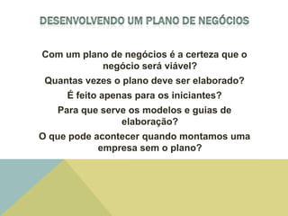 Com um plano de negócios é a certeza que o
           negócio será viável?
 Quantas vezes o plano deve ser elaborado?
     É feito apenas para os iniciantes?
   Para que serve os modelos e guias de
                elaboração?
O que pode acontecer quando montamos uma
            empresa sem o plano?
 