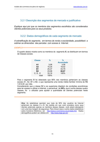 modelo abc-commerce de plano de negócios.                                               www.lebooks.com.br
_____________________________________________________________________________________________________________




         3.2.1 Descrição dos segmentos de mercado e justificativa

Explique aqui por que os membros dos segmentos escolhidos são considerados
clientes potenciais para os seus produtos.


         3.2.2 Dados demográficos de cada segmento de mercado

A estratificação do segmento, em termos de renda e escolaridade, possibilitará a
estimar as dimensões das parcelas com acesso à Internet.

EXEMPLO===========================================================

    O quadro abaixo mostra como os membros do segmento X, se distribuem em termos
    de Classes sociais:


                              Classe               %                %
                                                                Acumulado
                               A1                 3,08             3,08
                               A2                15,34            18,42
                               B1                25,37            43,79
                               B2                23,08            66,87
                             C, D, E             33,16            100%
                                   total         100%

    Para o segmento X foi detectado que 66% dos membros pertencem as classes
    sociais A1, A2, B1 e B2, o que representa uma renda média familiar mínima de R$
    1.614,00 por mês.
    Considerando que a classe B2 e as superiores dispõem de condições econômicas
    para ter acesso e utilizar a Internet, o percentual de 66%, que é soma dessas quatro
    classes, foi o utilizado para ajustar a quantidade de clientes potenciais neste
    segmento.

===========================================================


          Dica: As estatísticas apontam que mais de 80% dos usuários da Internet
          pertencem às classes A e B. Na medida em que você considera como seus
          clientes potenciais apenas os membros dessas classes, você estará planejando
          com uma boa margem de segurança. Para checar esse e outros dados estatísticos
          sobre Comércio Eletrônico, ver: http://www.e-commerce.org.br/stats.htm Dados
          demográficos podem ser obtidos em: http://www.ibge.gov.br/

    .




                                                       16
 