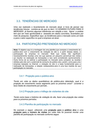 modelo abc-commerce de plano de negócios.                                              www.lebooks.com.br
____________________________________________________________________________________________________________




    3.3. TENDÊNCIAS DE MERCADO

Uma vez realizado o levantamento do mercado atual, é hora de pensar nas
tendências futuras. Lembre-se de que no item 1.6 CENÁRIO FUTURO PARA O
MERCADO já fizemos algumas inferências em relação a isso. Agora a análise
tem que ser mais aprofundada e baseada em dados concretos, levantados por
meio de pesquisa. Especificar aqui, as tendências para o mercado como um todo
e para o setor específico no qual a empresa vai atuar.


    3.4. PARTICIPAÇÃO PRETENDIDA NO MERCADO

Nota: O objetivo aqui é a montagem de uma planilha que compare o crescimento do
público-alvo com o crescimento da visitação do site e, a partir desses dados, a
participação da empresa no mercado. Note que visitas não significam
necessariamente receitas uma vez que apenas um pequeno percentual das visitas
vai resultar na realização de transações e isso será considerado oportunamente.
Outra forma de se estimar a participação no mercado seria comparar as receitas
obtidas pelo site com o potencial de consumo do público alvo, porém, como para uma
empresa baseada na Internet, a visitação do site é a base fundamental para a
realização de transações, a relação visitas/público-alvo é uma boa medida de sua
participação no mercado.



         3.4.1 Projeção para o público-alvo

Tendo em vista os dados quantitativos do público-alvo detectado, qual é a
projeção de crescimento nesse segmento para os próximos anos? Levantar a
taxa média de crescimento por período .


         3.4.2 Projeção para o tráfego de visitantes do site

Tendo como base o histórico de visitação do site, fazer uma projeção das visitas
para os próximos períodos.

         3.4.3 Planilha de participação no mercado

No exemplo a seguir, utilizando uma projeção para o público alvo e uma
projeção para o número de visitas em cada mês foi possível montar uma
planilha de participação no mercado conforme segue:




                                                       17
 