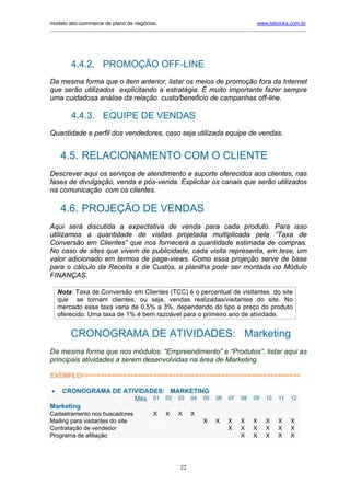 modelo abc-commerce de plano de negócios.                                               www.lebooks.com.br
_____________________________________________________________________________________________________________




         4.4.2. PROMOÇÃO OFF-LINE
Da mesma forma que o item anterior, listar os meios de promoção fora da Internet
que serão utilizados explicitando a estratégia. É muito importante fazer sempre
uma cuidadosa análise da relação custo/beneficio de campanhas off-line.

         4.4.3. EQUIPE DE VENDAS
Quantidade e perfil dos vendedores, caso seja utilizada equipe de vendas.


     4.5. RELACIONAMENTO COM O CLIENTE
Descrever aqui os serviços de atendimento e suporte oferecidos aos clientes, nas
fases de divulgação, venda e pós-venda. Explicitar os canais que serão utilizados
na comunicação com os clientes.

     4.6. PROJEÇÃO DE VENDAS
Aqui será discutida a expectativa de venda para cada produto. Para isso
utilizamos a quantidade de visitas projetada multiplicada pela “Taxa de
Conversão em Clientes” que nos fornecerá a quantidade estimada de compras.
No caso de sites que vivem de publicidade, cada visita representa, em tese, um
valor adicionado em termos de page-views. Como essa projeção serve de base
para o cálculo da Receita e de Custos, a planilha pode ser montada no Módulo
FINANÇAS.

    Nota: Taxa de Conversão em Clientes (TCC) é o percentual de visitantes do site
    que se tornam clientes, ou seja, vendas realizadas/visitantes do site. No
    mercado essa taxa varia de 0,5% a 3%, dependendo do tipo e preço do produto
    oferecido. Uma taxa de 1% é bem razoável para o primeiro ano de atividade.


        CRONOGRAMA DE ATIVIDADES: Marketing
Da mesma forma que nos módulos: “Empreendimento” e “Produtos”, listar aqui as
principais atividades a serem desenvolvidas na área de Marketing.

EXEMPLO==========================================================

•  CRONOGRAMA DE ATIVIDADES: MARKETING
                    Mês 01 02 03 04 05                                06   07    08   09   10    11   12
Marketing
Cadastramento nos buscadores               X     X    X     X
Mailing para visitantes do site                                  X    X    X     X    X    X     X    X
Contratação de vendedor                                                    X     X    X    X     X    X
Programa de afiliação                                                            X    X    X     X    X




                                                       22
 