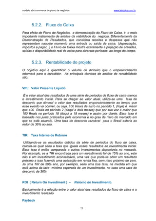 modelo abc-commerce de plano de negócios.                                              www.lebooks.com.br
____________________________________________________________________________________________________________




         5.2.2. Fluxo de Caixa
Para efeito de Plano de Negócios, a demonstração do Fluxo de Caixa, é o mais
importante instrumento de análise da viabilidade do negócio. Diferentemente da
Demonstração de Resultados, que considera receitas e despesas que não
representam naquele momento uma entrada ou saída de caixa, (depreciação,
impostos a pagar,..) o Fluxo de Caixa mostra exatamente a projeção de entradas,
saídas e disponibilidade real de caixa para diversos períodos ao longo do tempo.


         5.2.3. Rentabilidade do projeto
O objetivo aqui é quantificar o volume de dinheiro que o empreendimento
retornará para o investidor. As principais técnicas de análise de rentabilidade
são:


VPL: Valor Presente Líquido

 É o valor atual dos resultados de uma série de períodos de fluxo de caixa menos
o investimento inicial. Para se chegar ao valor atual, utiliza-se uma taxa de
desconto que diminui o valor dos resultados proporcionalmente ao tempo que
esse evento vá ocorrer, ou seja, 100 Reais de lucro no período 1, (hoje) é maior
que 100 Reais no período 2 (daqui a dois meses) que por sua vez é maior que
100 Reais no período 18 (daqui a 18 meses) e assim por diante. Essa taxa é
baseada nos juros praticados pela economia e no grau de risco do mercado em
que se está atuando. Uma taxa de desconto razoável para o Brasil estaria ao
redor de 36% ao ano.


TIR: Taxa Interna de Retorno

 Utilizando-se os resultados obtidos da série de períodos do fluxo de caixa,
calcula-se qual seria a taxa que iguala esses resultados ao investimento inicial.
Essa taxa é então comparada a outros investimentos disponíveis no mercado.
Por exemplo, se a TIR encontrada para um investimento foi de 15% ao ano, este
não é um investimento aconselhável, uma vez que pode-se obter um resultado
próximo a isso fazendo uma aplicação em renda fixa, com risco próximo de zero.
Já uma TIR de 50% ano, por exemplo, seria uma boa taxa, na medida em que
está acima da taxa mínima esperada de um investimento, no caso uma taxa de
desconto de 36%


ROI ( Return On Investiment ) –                  Retorno do Investimento.

Basicamente é a relação entre o valor atual dos resultados do fluxo de caixa e o
investimento realizado.

Payback

                                                       25
 