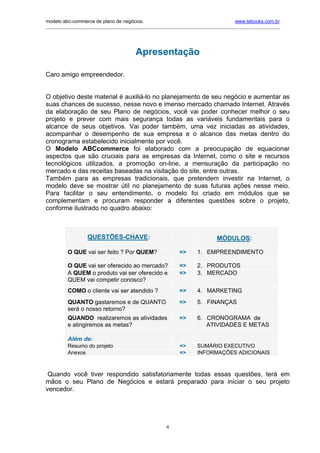 modelo abc-commerce de plano de negócios.                                               www.lebooks.com.br
_____________________________________________________________________________________________________________




                                         Apresentação

Caro amigo empreendedor.


O objetivo deste material é auxiliá-lo no planejamento de seu negócio e aumentar as
suas chances de sucesso, nesse novo e imenso mercado chamado Internet. Através
da elaboração de seu Plano de negócios, você vai poder conhecer melhor o seu
projeto e prever com mais segurança todas as variáveis fundamentais para o
alcance de seus objetivos. Vai poder também, uma vez iniciadas as atividades,
acompanhar o desempenho de sua empresa e o alcance das metas dentro do
cronograma estabelecido inicialmente por você.
O Modelo ABCcommerce foi elaborado com a preocupação de equacionar
aspectos que são cruciais para as empresas da Internet, como o site e recursos
tecnológicos utilizados, a promoção on-line, a mensuração da participação no
mercado e das receitas baseadas na visitação do site, entre outras.
Também para as empresas tradicionais, que pretendem investir na Internet, o
modelo deve se mostrar útil no planejamento de suas futuras ações nesse meio.
Para facilitar o seu entendimento, o modelo foi criado em módulos que se
complementam e procuram responder a diferentes questões sobre o projeto,
conforme ilustrado no quadro abaixo:



                   QUESTÕES-CHAVE:                                             MÓDULOS:

          O QUE vai ser feito ? Por QUEM?                     =>      1. EMPREENDIMENTO

          O QUE vai ser oferecido ao mercado?                 =>      2. PRODUTOS
          A QUEM o produto vai ser oferecido e                =>      3. MERCADO
          QUEM vai competir conosco?
          COMO o cliente vai ser atendido ?                   =>      4. MARKETING
          QUANTO gastaremos e de QUANTO                       =>      5. FINANÇAS
          será o nosso retorno?
          QUANDO realizaremos as atividades                   =>      6. CRONOGRAMA de
          e atingiremos as metas?                                        ATIVIDADES E METAS

          Além de:
          Resumo do projeto                                   =>      SUMÁRIO EXECUTIVO
          Anexos                                              =>      INFORMAÇÕES ADICIONAIS



 Quando você tiver respondido satisfatoriamente todas essas questões, terá em
mãos o seu Plano de Negócios e estará preparado para iniciar o seu projeto
vencedor.




                                                        4
 