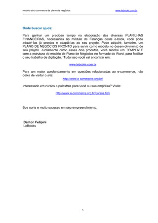 modelo abc-commerce de plano de negócios.                                              www.lebooks.com.br
____________________________________________________________________________________________________________




Onde buscar ajuda:

Para ganhar um precioso tempo na elaboração das diversas PLANILHAS
FINANCEIRAS, necessárias no módulo de Finanças deste e-book, você pode
adquiri-las já prontas e adaptá-las ao seu projeto. Pode adquirir, também, um
PLANO DE NEGÓCIOS PRONTO para servir como modelo no desenvolvimento de
seu projeto. Juntamente como esses dois produtos, você recebe um TEMPLATE
com a estrutura do modelo de Plano de Negócios no formado do Word, para facilitar
o seu trabalho de digitação. Tudo isso você vai encontrar em:

                                            www.lebooks.com.br

Para um maior aprofundamento em questões relacionadas ao e-commerce, não
deixe de visitar o site:
                                     http://www.e-commerce.org.br/

Interessado em cursos e palestras para você ou sua empresa? Visite:

                               http://www.e-commerce.org.br/cursos.htm




Boa sorte e muito sucesso em seu empreendimento.



Dailton Felipini
LeBooks




                                                        5
 
