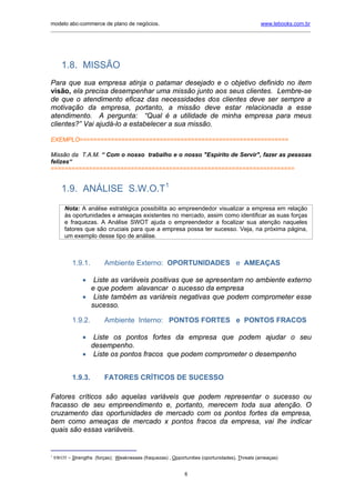 modelo abc-commerce de plano de negócios.                                                       www.lebooks.com.br
_____________________________________________________________________________________________________________




       1.8. MISSÃO
Para que sua empresa atinja o patamar desejado e o objetivo definido no item
visão, ela precisa desempenhar uma missão junto aos seus clientes. Lembre-se
de que o atendimento eficaz das necessidades dos clientes deve ser sempre a
motivação da empresa, portanto, a missão deve estar relacionada a esse
atendimento. A pergunta: “Qual é a utilidade de minha empresa para meus
clientes?” Vai ajudá-lo a estabelecer a sua missão.

EXEMPLO============================================================

Missão da T.A.M. “ Com o nosso trabalho e o nosso "Espírito de Servir", fazer as pessoas
felizes“
======================================================================


       1.9. ANÁLISE S.W.O.T1
        Nota: A análise estratégica possibilita ao empreendedor visualizar a empresa em relação
        às oportunidades e ameaças existentes no mercado, assim como identificar as suas forças
        e fraquezas. A Análise SWOT ajuda o empreendedor a focalizar sua atenção naqueles
        fatores que são cruciais para que a empresa possa ter sucesso. Veja, na próxima página,
        um exemplo desse tipo de análise.



            1.9.1.        Ambiente Externo: OPORTUNIDADES e AMEAÇAS

                •  Liste as variáveis positivas que se apresentam no ambiente externo
                  e que podem alavancar o sucesso da empresa
                • Liste também as variáreis negativas que podem comprometer esse
                  sucesso.

            1.9.2.        Ambiente Interno: PONTOS FORTES e PONTOS FRACOS

                •  Liste os pontos fortes da empresa que podem ajudar o seu
                  desempenho.
                • Liste os pontos fracos que podem comprometer o desempenho


            1.9.3.        FATORES CRÍTICOS DE SUCESSO

Fatores críticos são aquelas variáveis que podem representar o sucesso ou
fracasso de seu empreendimento e, portanto, merecem toda sua atenção. O
cruzamento das oportunidades de mercado com os pontos fortes da empresa,
bem como ameaças de mercado x pontos fracos da empresa, vai lhe indicar
quais são essas variáveis.


1
    SWOT = Strengths (forças); Weaknesses (fraquezas) , Opportunities (oportunidades), Threats (ameaças)


                                                              8
 