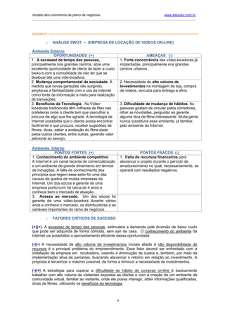 modelo abc-commerce de plano de negócios.                                              www.lebooks.com.br
____________________________________________________________________________________________________________




EXEMPLO: =====================================================================================

         o   ANÁLISE SWOT – (EMPRESA DE LOCAÇÃO DE VIDEOS ON-LINE)

 Ambiente Externo
              OPORTUNIDADES (+)                                             AMEAÇAS (-)
1. A escassez de tempo das pessoas,                         1. Forte concorrência das vídeo-locadoras já
principalmente nos grandes centros, abre uma                implantadas, principalmente nos grandes
excelente oportunidade de oferta de lazer a custo           centros urbanos.
baixo e com a comodidade de não ter que se
deslocar até uma vide-locadora.
2. Mudança comportamental da sociedade. Á                   2. Necessidade de alto volume de
medida que novas gerações vão surgindo,                     Investimentos na montagem de loja, compra
amplia-se a familiaridade com o uso da Internet             de vídeos, veículos para entrega e afins.
como fonte de informação e meio para realização
de transações.
3. Benefícios da Tecnologia. As Vídeo-                      3. Dificuldade de mudança de hábitos. As
locadoras tradicionais têm milhares de fitas nas            pessoas gostam de circular pelos corredores,
prateleiras onde o cliente tem que vasculhar a              olhar as novidades, perguntar ao gerente
procura de algo que lhe agrade. A tecnologia da             alguma dica de filme interessante. Muita gente
Internet possibilita que o cliente possa encontrar          nunca substituirá esse ambiente, já familiar,
facilmente o que procura, receber sugestões de              pelo ambiente da Internet.
filmes, dicas, saber a avaliação do filme dada
pelos outros clientes, entre outras, gerando valor
adicional ao serviço.

Ambiente Interno
              PONTOS FORTES (+)                                         PONTOS FRACOS (-)
1. Conhecimento do ambiente competitivo.                    1. Falta de recursos financeiros para
A Internet é um canal recente de comercialização            alavancar o projeto durante o período de
e um ambiente de grande dinamismo em termos                 amadurecimento no qual, necessariamente, se
de inovações. A falta de conhecimento dos                   operará com resultados negativos.
princípios que regem esse setor foi uma das
causas de quebra de muitas empresas da
Internet. Um dos sócios é gerente de uma
empresa ponto-com há cerca de 4 anos e
conhece bem o mercado de atuação.
3. Acesso ao mercado. Um dos sócios foi
gerente de uma vídeo-locadora durante vários
anos e conhece o mercado, os distribuidores e as
variáveis importantes do ramo de negócios.

         o   FATORES CRÍTICOS DE SUCESSO

(+)(+). A escassez de tempo das pessoas, estimulará a demanda pela diversão de baixo custo
que pode ser adquirida de forma cômoda, sem sair de casa. O conhecimento do ambiente da
Internet vai possibilitar o aproveitamento eficiente dessa oportunidade

(-)(-) A necessidade de alto volume de investimentos iniciais aliada à não disponibilidade de
recursos é o principal problema do empreendimento. Esse fator deverá ser enfrentado com a
instalação da empresa em incubadora, visando à diminuição de custos e, também, por meio da
implementação ativa de parcerias, buscando alavancar o retorno em relação ao investimento. A
proposta é terceirizar o máximo possível, de forma a diminuir a necessidade de investimentos.

(-)(+) A estratégia para superar a dificuldade do hábito de compras on-line é basicamente
trabalhar com alto volume de visitantes expostos as ofertas e com a criação de um ambiente de
comunidade virtual, familiar ao visitante, onde ele possa interagir, obter informações qualificadas,
dicas de filmes, utilizando os benefícios da tecnologia.



                                                        9
 