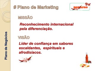 Reconhecimento internacional
                    pela diferenciação.
Plano de Negócios




                    Líder de confiança em sabores
                    escaldantes, espirituais e
                    afrodisíacos.
 