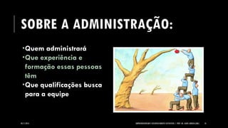 SOBRE A ADMINISTRAÇÃO: 
Quem administrará 
Que experiência e formação essas pessoas têm 
Que qualificações busca para a equipe 
05/11/2014 EMPREENDEDORISMO E DESENVOLVIMENTO SUSTENTÁVEL | PROF. MS. AGNES ARRUDA (UMC) 10 
 
