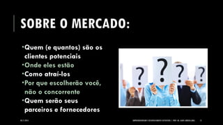 SOBRE O MERCADO: 
Quem (e quantos) são os clientes potenciais 
Onde eles estão 
Como atraí-los 
Por que escolherão você, não o concorrente 
Quem serão seus parceiros e fornecedores 
05/11/2014 EMPREENDEDORISMO E DESENVOLVIMENTO SUSTENTÁVEL | PROF. MS. AGNES ARRUDA (UMC) 12 
 