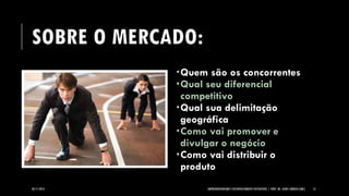 SOBRE O MERCADO: 
05/11/2014 EMPREENDEDORISMO E DESENVOLVIMENTO SUSTENTÁVEL | PROF. MS. AGNES ARRUDA (UMC) 13 
Quem são os concorrentes 
Qual seu diferencial competitivo 
Qual sua delimitação geográfica 
Como vai promover e divulgar o negócio 
Como vai distribuir o produto  