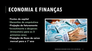 ECONOMIA E FINANÇAS 
Fontes de capital 
Garantias de empréstimo 
Projeção de faturamento 
Investimento e despesas (trimestrais) para os 2 primeiros anos 
Projeção de fluxo de caixa mensal para o 1º ano 
05/11/2014 EMPREENDEDORISMO E DESENVOLVIMENTO SUSTENTÁVEL | PROF. MS. AGNES ARRUDA (UMC) 14 
 