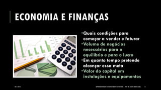 ECONOMIA E FINANÇAS 
05/11/2014 EMPREENDEDORISMO E DESENVOLVIMENTO SUSTENTÁVEL | PROF. MS. AGNES ARRUDA (UMC) 15 
Quais condições para começar a vender e faturar 
Volume de negócios necessários para o equilíbrio e para o lucro 
Em quanto tempo pretende alcançar essa meta 
Valor do capital em instalações e equipamentos  