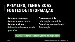 PRIMEIRO, TENHA BOAS FONTES DE INFORMAÇÃO 
Dados econômicos 
Dados internacionais 
Dados nacionais 
Educacionais e centros de pesquisa 
Governamentais 
Informações setoriais 
Pesquisas internacionais 
Tecnologia 
05/11/2014 EMPREENDEDORISMO E DESENVOLVIMENTO SUSTENTÁVEL | PROF. MS. AGNES ARRUDA (UMC) 18 
www.josedornelas.com.br/plano-de-negocios/  
