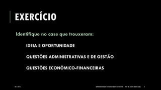 EXERCÍCIO 
Identifique no case que trouxeram: 
IDEIA E OPORTUNIDADE 
QUESTÕES ADMINISTRATIVAS E DE GESTÃO 
QUESTÕES ECONÔMICO-FINANCEIRAS 
05/11/2014 EMPREENDEDORISMO E DESENVOLVIMENTO SUSTENTÁVEL | PROF. MS. AGNES ARRUDA (UMC) 2 
 