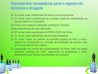 Documentos necessários para o registro de
farmácia e drogaria
 01 (uma) copia autenticada do laudo de vistoria prévia;
 01 (uma) copia autenticada do contrato social de constituição de
forma coletiva ou individual;
 Caso ocorra alguma alteração contratual, 01(uma)
Copia autenticada de cada alteração;
 01 (uma) copia autenticada do CNPJ (CGC) da firma;
 01 (uma) copia autenticada da inscrição estadual;
 01 (uma) copia da carteira de trabalho pagina da foto e verso,
pagina da contratação ou contrato de prestação de serviço com
firma reconhecida em cartório.
 Declaração de horário de funcionamento da firma, feito em papel
timbrado, carimbo do CGC, assinatura do proprietário e duas
testemunha com firmas reconhecidas em cartório.
 