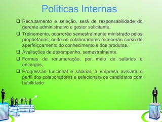 Politicas Internas
 Recrutamento e seleção, será de responsabilidade do
gerente administrativo e gestor solicitante.
 Treinamento, ocorrerão semestralmente ministrado pelos
proprietários, onde os colaboradores receberão curso de
aperfeiçoamento do conhecimento e dos produtos.
 Avaliações de desempenho, semestralmente.
 Formas de renumeração, por meio de salários e
encargos.
 Progressão funcional e salarial, a empresa avaliara o
perfil dos colaboradores e selecionara os candidatos com
habilidade
 