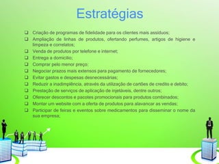 Estratégias
 Criação de programas de fidelidade para os clientes mais assíduos;
 Ampliação de linhas de produtos, ofertando perfumes, artigos de higiene e
limpeza e correlatos;
 Venda de produtos por telefone e internet;
 Entrega a domicilio;
 Comprar pelo menor preço;
 Negociar prazos mais extensos para pagamento de fornecedores;
 Evitar gastos e despesas desnecessárias;
 Reduzir a inadimplência, através da utilização de cartões de credito e debito;
 Prestação de serviços de aplicação de injetáveis, dentre outros;
 Oferecer descontos e pacotes promocionais para produtos combinados;
 Montar um website com a oferta de produtos para alavancar as vendas;
 Participar de feiras e eventos sobre medicamentos para disseminar o nome da
sua empresa;
 