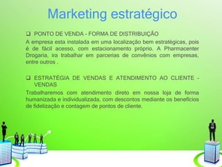 Marketing estratégico
 PONTO DE VENDA - FORMA DE DISTRIBUIÇÃO
A empresa esta instalada em uma localização bem estratégicas, pois
é de fácil acesso, com estacionamento próprio. A Pharmacenter
Drogaria, ira trabalhar em parcerias de convênios com empresas,
entre outros .
 ESTRATÉGIA DE VENDAS E ATENDIMENTO AO CLIENTE –
VENDAS
Trabalharemos com atendimento direto em nossa loja de forma
humanizada e individualizada, com descontos mediante os benefícios
de fidelização e contagem de pontos de cliente.
 