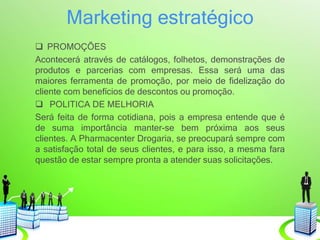Marketing estratégico
 PROMOÇÕES
Acontecerá através de catálogos, folhetos, demonstrações de
produtos e parcerias com empresas. Essa será uma das
maiores ferramenta de promoção, por meio de fidelização do
cliente com benefícios de descontos ou promoção.
 POLITICA DE MELHORIA
Será feita de forma cotidiana, pois a empresa entende que é
de suma importância manter-se bem próxima aos seus
clientes. A Pharmacenter Drogaria, se preocupará sempre com
a satisfação total de seus clientes, e para isso, a mesma fara
questão de estar sempre pronta a atender suas solicitações.
 