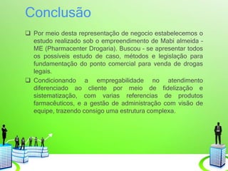 Conclusão
 Por meio desta representação de negocio estabelecemos o
estudo realizado sob o empreendimento de Mabi almeida –
ME (Pharmacenter Drogaria). Buscou – se apresentar todos
os possíveis estudo de caso, métodos e legislação para
fundamentação do ponto comercial para venda de drogas
legais.
 Condicionando a empregabilidade no atendimento
diferenciado ao cliente por meio de fidelização e
sistematização, com varias referencias de produtos
farmacêuticos, e a gestão de administração com visão de
equipe, trazendo consigo uma estrutura complexa.
 