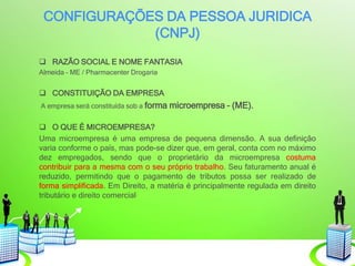 CONFIGURAÇÕES DA PESSOA JURIDICA
(CNPJ)
 RAZÃO SOCIAL E NOME FANTASIA
Almeida – ME / Pharmacenter Drogaria
 CONSTITUIÇÃO DA EMPRESA
A empresa será constituída sob a forma microempresa – (ME).
 O QUE É MICROEMPRESA?
Uma microempresa é uma empresa de pequena dimensão. A sua definição
varia conforme o país, mas pode-se dizer que, em geral, conta com no máximo
dez empregados, sendo que o proprietário da microempresa costuma
contribuir para a mesma com o seu próprio trabalho. Seu faturamento anual é
reduzido, permitindo que o pagamento de tributos possa ser realizado de
forma simplificada. Em Direito, a matéria é principalmente regulada em direito
tributário e direito comercial.
 