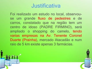 Justificativa
Foi realizado um estudo no local, observou-
se um grande fluxo de pedestres e de
carros, constatado que na região tem um
centro de idoso (PADRE FIRMINO), será
ampliado o shopping do camelo, tendo
varias empresas na Av. Tenente Coronel
Duarte (Prainha), mercado Atacadão e num
raio de 5 km existe apenas 3 farmácias.
 