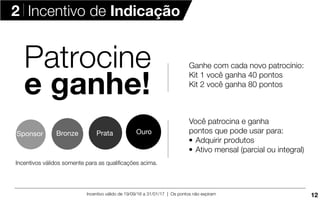 Incentivo válido de 19/09/16 a 31/01/17 | Os pontos não expiram
Incentivos válidos somente para as qualiﬁcações acima.
Sponsor Bronze OuroPrata
Você patrocina e ganha
pontos que pode usar para:
Adquirir produtos
Ativo mensal (parcial ou integral)
Patrocine
e ganhe!
Ganhe com cada novo patrocínio:
Kit 1 você ganha 40 pontos
Kit 2 você ganha 80 pontos
2 Incentivo de Indicação
12
 