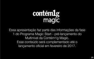 Essa apresentação faz parte das informações da fase
1 do Programa Magic Start - pré-lançamento do
Multinível da Contém1g Magic.
Esse conteúdo será complementado até o
lançamento oﬁcial em fevereiro de 2017.
21
 