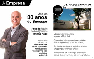 Nossa Estrutura
Rogério Rubini
Fundador | Presidente
Corporativo
formado por
Executivos com
muita experiência
na Indústria de
Venda Direta e do
Marketing
Multinível.
Mais de
de Sucesso
30 anos
Mais investimentos para
atender o Multinível;
Área industrial e de logística ampliadas
e uma segunda sede em São Paulo;
Pontos de vendas nos mais importantes
Shoppings Centers do Brasil;
Investimento em tecnologia e inovação
para o desenvolvimento de novos produtos.
A Empresa
Área industrial
e de logística
ampliadas em
mais de 5 mil m2
2
 