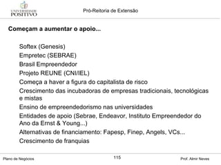 Começam a aumentar o apoio... Softex (Genesis) Empretec (SEBRAE) Brasil Empreendedor Projeto REUNE (CNI/IEL) Começa a haver a figura do capitalista de risco Crescimento das incubadoras de empresas tradicionais, tecnológicas e mistas Ensino de empreendedorismo nas universidades Entidades de apoio (Sebrae, Endeavor, Instituto Empreendedor do Ano da Ernst & Young...)  Alternativas de financiamento: Fapesp, Finep, Angels, VCs... Crescimento de franquias 