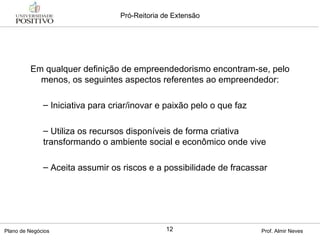 Em qualquer definição de empreendedorismo encontram-se, pelo menos, os seguintes aspectos referentes ao empreendedor: Iniciativa para criar/inovar e paixão pelo o que faz Utiliza os recursos disponíveis de forma criativa transformando o ambiente social e econômico onde vive Aceita assumir os riscos e a possibilidade de fracassar 